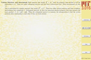 3.016 Home
Full Screen
Close
Quit
c W. Craig Carter
Unitary Matrices: unit determinant Real matrices that satisfy AT
= A−1
have the property that product of all the
eigenvalues is ±1. These are called orthogonal matrices and they have orthonormal rows. Their determinants are also
±1.
This is generalized by complex matrices that satisfy ¯A
T
= A−1
. These are called unitary matrices and their (complex)
determinants have magnitude 1. Orthogonal matrices, A, have the important physical property that they preserve the
inner product: x · y = (Ax) · (Ay). When the orthogonal matrix is a rotation, the interpretation is that the vectors
maintain their relationship to each other if they are both rotated.
 