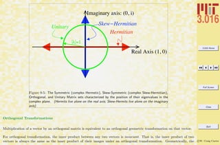 3.016 Home
Full Screen
Close
Quit
c W. Craig Carter
Imaginary axis: (0, i)
Real Axis (1, 0)
|!|=1
Unitary
Hermitian
Skew!Hermitian
Figure 9-5: The Symmetric (complex Hermetic), Skew-Symmetric (complex Skew-Hermitian),
Orthogonal, and Unitary Matrix sets characterized by the position of their eigenvalues in the
complex plane. (Hermits live alone on the real axis; Skew-Hermits live alone on the imaginary
axis)
Orthogonal Transformations
Multiplication of a vector by an orthogonal matrix is equivalent to an orthogonal geometric transformation on that vector.
For orthogonal transformation, the inner product between any two vectors is invariant. That is, the inner product of two
vectors is always the same as the inner product of their images under an orthogonal transformation. Geometrically, the
 