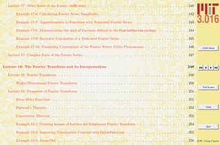 3.016 Home
Full Screen
Close
Quit
c W. Craig Carter
Lecture 17: Other forms of the Fourier coeﬃcients . . . . . . . . . . . . . . . . . . . . . . . . . . . . . . . . . . . . . 240
Example 17-6: Calculating Fourier Series Amplitudes . . . . . . . . . . . . . . . . . . . . . . . . . . . . . . . . . 242
Example 17-7: Approximations to Functions with Truncated Fourier Series . . . . . . . . . . . . . . . . . . . . 243
Example 17-8: Demonstration the used of functions deﬁned in the FourierSeries-package . . . . . . . . . . . 244
Example 17-9: Recursive Calculation of a Truncated Fourier Series . . . . . . . . . . . . . . . . . . . . . . . . . 245
Example 17-10: Visualizing Convergence of the Fourier Series: Gibbs Phenomenon . . . . . . . . . . . . . . . . 246
Lecture 17: Complex Form of the Fourier Series . . . . . . . . . . . . . . . . . . . . . . . . . . . . . . . . . . . . . . . 247
Lecture 18: The Fourier Transform and its Interpretations 248
Lecture 18: Fourier Transforms . . . . . . . . . . . . . . . . . . . . . . . . . . . . . . . . . . . . . . . . . . . . . . . . 248
Higher Dimensional Fourier Transforms . . . . . . . . . . . . . . . . . . . . . . . . . . . . . . . . . . . . . . . . 250
Lecture 18: Properties of Fourier Transforms . . . . . . . . . . . . . . . . . . . . . . . . . . . . . . . . . . . . . . . . 251
Dirac Delta Functions . . . . . . . . . . . . . . . . . . . . . . . . . . . . . . . . . . . . . . . . . . . . . . . . . . 251
Parseval’s Theorem . . . . . . . . . . . . . . . . . . . . . . . . . . . . . . . . . . . . . . . . . . . . . . . . . . . . 252
Convolution Theorem . . . . . . . . . . . . . . . . . . . . . . . . . . . . . . . . . . . . . . . . . . . . . . . . . . 252
Example 18-1: Creating Images of Lattices for Subsequent Fourier Transform . . . . . . . . . . . . . . . . . . . 254
Example 18-2: Improving Visualization Contrast with ColorFunction . . . . . . . . . . . . . . . . . . . . . . . 255
Example 18-3: ImagePlot . . . . . . . . . . . . . . . . . . . . . . . . . . . . . . . . . . . . . . . . . . . . . . . . 256
 