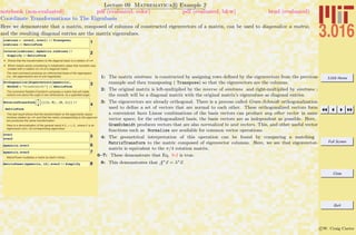 3.016 Home
Full Screen
Close
Quit
c W. Craig Carter
Lecture 09 Mathematica R Example 2
Coordinate Transformations to The Eigenbasis
notebook (non-evaluated) pdf (evaluated, color) pdf (evaluated, b&w) html (evaluated)
Here we demonstrate that a matrix, composed of columns of constructed eigenvectors of a matrix, can be used to diagonalize a matrix,
and the resulting diagonal entries are the matrix eigenvalues.
1simtrans = 8evec2, evec1< êê Transpose;
simtrans êê MatrixForm
2Inverse@simtransD.mymatrix.simtrans êê
Simplify êê MatrixForm
Ù Shows that the transformation to the diagonal basis is a rotation of p/4
Ù Which makes sense considering in initialization steps that mymatrix was
created with a rotation on p/4 of a diagonal matrix
The next command produces an orthonormal basis of the eigenspace
(i.e., the eigenvectors are of unit magnitude):
3Orthogonalize@Eigenvectors@mymatrixD,
Method Ø "GramSchmidt"D êê MatrixForm
The command RotationTransform computes a matrix that will rotate
vectors ccw about the origin in two dimensions, by a specified angle:
4
RotationTransformB
p
4
F@881, 0<, 80, 1<<D êê
MatrixForm
This last result shows that the transformation to the eigenvector space
involves rotation by p/4--and that the matrix corresponding to the eigenvec-
tors produces this same transformation
Here is a demonstration of the general result A xi = li xi , where x is an
eigenvector and l its corresponding eigenvalue:
5evec1
evec2
6mymatrix.evec1
7mymatrix.evec2
MatrixPower multiplies a matrix by itself n times…
8MatrixPower@mymatrix, 12D.evec2 êê Simplify
1: The matrix simtrans is constructed by assigning rows deﬁned by the eigenvectors from the previous
example and then transposing ( Transpose) so that the eigenvectors are the columns.
2: The original matrix is left-multiplied by the inverse of simtrans and right-multiplied by simtrans ;
the result will be a diagonal matrix with the original matrix’s eigenvalues as diagonal entries.
3: The eigenvectors are already orthogonal. There is a process called Gram-Schmidt orthogonalization
used to deﬁne a set of vectors that are normal to each other. These orthogonalized vectors form
a convenient basis Linear combinations of the basis vectors can produce any other vector in same
vector space; for the orthogonalized basis, the basis vectors are as independent as possible. Here,
GramSchmidt produces vectors that are also normalized to unit vectors. This, and other useful vector
functions such as Normalize are available for common vector operations.
4: The geometrical interpretation of this operation can be found by comparing a matching
MatrixTransform to the matric composed of eigenvector columns. Here, we see that eigenvector-
matrix is equivalent to the π/4 rotation matrix.
6–7: These demonstrate that Eq. 9-2 is true.
8: This demonstrates that An
x = λn
x.
 