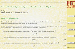 3.016 Home
Full Screen
Close
Quit
c W. Craig Carter
Oct. 5 2007
Lecture 10: Real Eigenvalue Systems; Transformations to Eigenbasis
Reading:
Kreyszig Sections: 8.4, 8.5 (pages349–354, 356–361)
Similarity Transformations
A matrix has been discussed as a linear operation on vectors. The matrix itself is deﬁned in terms of the coordinate system
of the vectors that it operates on—and that of the vectors it returns.
In many applications, the coordinate system (or laboratory) frame of the vector that gets operated on is the same as the
vector gets returned. This is the case for almost all physical properties. For example:
• In an electronical conductor, local current density, J, is linearly related to the local electric ﬁeld E:
ρJ = E (10-1)
• In a thermal conductor, local heat current density is linearly related to the gradient in temperature:
k T = jQ (10-2)
• In diamagnetic and paramagnetic materials, the local magnetization, B is related to the applied ﬁeld, H:
µH = B (10-3)
 