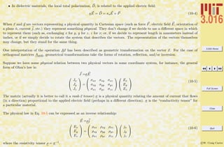 3.016 Home
Full Screen
Close
Quit
c W. Craig Carter
• In dielectric materials, the local total polarization, D, is related to the applied electric ﬁeld:
κE = D = κoE + P (10-4)
When x and y are vectors representing a physical quantity in Cartesian space (such as force F, electric ﬁeld E, orientation of
a plane ˆn, current j, etc.) they represent something physical. They don’t change if we decide to use a diﬀerent space in which
to represent them (such as, exchanging x for y, y for z, z for x; or, if we decide to represent length in nanometers instead of
inches, or if we simply decide to rotate the system that describes the vectors. The representation of the vectors themselves
may change, but they stand for the same thing.
One interpretation of the operation Ax has been described as geometric transformation on the vector x. For the case of
orthogonal matrices Aorth, geometrical transformations take the forms of rotation, reﬂection, and/or inversion.
Suppose we have some physical relation between two physical vectors in some coordinate system, for instance, the general
form of Ohm’s law is:
J =σE


Jx
Jy
Jz

 =


σxx σxy σxz
σxy σyy σyz
σxz σyz σzz




Ex
Ey
Ez


(10-5)
The matrix (actually it is better to call it a rank-2 tensor) σ is a physical quantity relating the amount of current that ﬂows
(in a direction) proportional to the applied electric ﬁeld (perhaps in a diﬀerent direction). σ is the “conductivity tensor” for
a particular material.
The physical law in Eq. 10-5 can be expressed as an inverse relationship:
E =ρj


Ex
Ey
Ez

 =


ρxx ρxy ρxz
ρxy ρyy ρyz
ρxz ρyz ρzz




jx
jy
jz


(10-6)
where the resistivity tensor ρ = σ−1.
 
