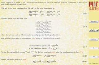 3.016 Home
Full Screen
Close
Quit
c W. Craig Carter
What happens if we decide to use a new coordinate system (i.e., one that is rotated, reﬂected, or inverted) to describe the
relationship expressed by Ohm’s law?
The two vectors must transform from the “old” to the “new” coordinates by:
Aold→new
orth Eold = Enew Aold→new
orth jold = jnew
Anew→old
orth Enew = Eold Anew→old
orth jnew = jold
(10-7)
Where is simple proof will show that:
Aold→new
orth =Anew→old
orth
−1
Anew→old
orth =Aold→new
orth
−1
Anew→old
orth =Aold→new
orth
T
Anew→old
orth =Aold→new
orth
T
(10-8)
where the last two relations follow from the special properties of orthogonal matrices.
How does the physical law expressed by Eq. 10-5 change in a new coordinate system?
in old coordinate system: jold = χold
Eold
in new coordinate system: jnew = χnew
Enew
(10-9)
To ﬁnd the relationship between χold and χnew: For the ﬁrst equation in 10-9, using the transformations in Eqs. 10-7:
Anew→old
orth jnew = χold
Anew→old
orth Enew (10-10)
and for the second equation in 10-9:
Aold→new
orth jold = χnew
Aold→new
orth Eold (10-11)
 