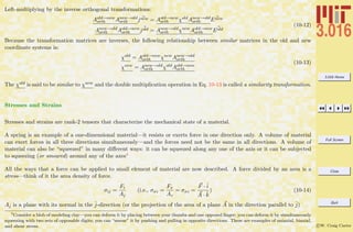 3.016 Home
Full Screen
Close
Quit
c W. Craig Carter
Left-multiplying by the inverse orthogonal transformations:
Aold→new
orth Anew→old
orth jnew = Aold→new
orth χold
Anew→old
orth Enew
Anew→old
orth Aold→new
orth jold = Anew→old
orth χnew
Aold→new
orth Eold
(10-12)
Because the transformation matrices are inverses, the following relationship between similar matrices in the old and new
coordinate systems is:
χold
= Aold→new
orth χnew
Anew→old
orth
χnew
= Anew→old
orth χold
Aold→new
orth
(10-13)
The χold is said to be similar to χnew and the double multiplication operation in Eq. 10-13 is called a similarity transformation.
Stresses and Strains
Stresses and strains are rank-2 tensors that characterize the mechanical state of a material.
A spring is an example of a one-dimensional material—it resists or exerts force in one direction only. A volume of material
can exert forces in all three directions simultaneously—and the forces need not be the same in all directions. A volume of
material can also be “squeezed” in many diﬀerent ways: it can be squeezed along any one of the axis or it can be subjected
to squeezing (or smeared) around any of the axes4
All the ways that a force can be applied to small element of material are now described. A force divided by an area is a
stress—think of it the area density of force.
σij =
Fi
Aj
(i.e., σxz =
Fx
Az
= σxz =
F ·ˆi
A · ˆk
) (10-14)
Aj is a plane with its normal in the ˆj-direction (or the projection of the area of a plane A in the direction parallel to ˆj)
4
Consider a blob of modeling clay—you can deform it by placing between your thumbs and one opposed ﬁnger; you can deform it by simultaneously
squeezing with two sets of opposable digits; you can “smear” it by pushing and pulling in opposite directions. These are examples of uniaxial, biaxial,
and shear stress.
 