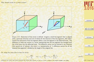 3.016 Home
Full Screen
Close
Quit
c W. Craig Carter
Why should strain be a rank-2 tensor?
z
y
x
z
y
x
Lx
Ly
Lz
Figure 10-7: Illustration of how strain is deﬁned: imagine a small line-segment that is aligned
with a particular direction (one set of indices for the direction of the line-segment); after defor-
mation the end-points of the line segment deﬁne a new line-segment in the deformed state. The
diﬀerence in these two vectors is a vector representing how the line segment has changed from
the initial state into the deformed state. The diﬀerence vector can be oriented in any direction
(the second set of indices)—the strain is a representation of “a diﬀerence vectors for all the
oriented line-segments” divided by the length of the original line.
Or, using the same idea as that for stress:
ij =
∆Li
Lj
(i.e., xz =
∆Lx
Lz
= xz =
∆L ·ˆi
L · ˆk
) (10-17)
geometry of a body and stress measures the forces that squeeze or pull on a body. Stress is the press; Strain is the gain.
 
