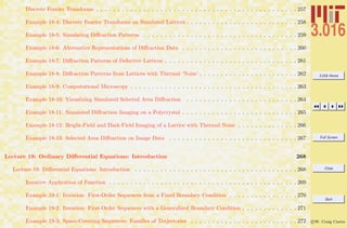 3.016 Home
Full Screen
Close
Quit
c W. Craig Carter
Discrete Fourier Transforms . . . . . . . . . . . . . . . . . . . . . . . . . . . . . . . . . . . . . . . . . . . . . . . 257
Example 18-4: Discrete Fourier Transforms on Simulated Lattices . . . . . . . . . . . . . . . . . . . . . . . . . . 258
Example 18-5: Simulating Diﬀraction Patterns . . . . . . . . . . . . . . . . . . . . . . . . . . . . . . . . . . . . 259
Example 18-6: Alternative Representations of Diﬀraction Data . . . . . . . . . . . . . . . . . . . . . . . . . . . 260
Example 18-7: Diﬀraction Patterns of Defective Lattices . . . . . . . . . . . . . . . . . . . . . . . . . . . . . . . 261
Example 18-8: Diﬀraction Patterns from Lattices with Thermal ‘Noise’ . . . . . . . . . . . . . . . . . . . . . . . 262
Example 18-9: Computational Microscopy . . . . . . . . . . . . . . . . . . . . . . . . . . . . . . . . . . . . . . . 263
Example 18-10: Visualizing Simulated Selected Area Diﬀraction . . . . . . . . . . . . . . . . . . . . . . . . . . 264
Example 18-11: Simulated Diﬀraction Imaging on a Polycrystal . . . . . . . . . . . . . . . . . . . . . . . . . . . 265
Example 18-12: Bright-Field and Dark-Field Imaging of a Lattice with Thermal Noise . . . . . . . . . . . . . . 266
Example 18-13: Selected Area Diﬀraction on Image Data . . . . . . . . . . . . . . . . . . . . . . . . . . . . . . 267
Lecture 19: Ordinary Diﬀerential Equations: Introduction 268
Lecture 19: Diﬀerential Equations: Introduction . . . . . . . . . . . . . . . . . . . . . . . . . . . . . . . . . . . . . . 268
Iterative Application of Function . . . . . . . . . . . . . . . . . . . . . . . . . . . . . . . . . . . . . . . . . . . . 269
Example 19-1: Iteration: First-Order Sequences from a Fixed Boundary Condition . . . . . . . . . . . . . . . . 270
Example 19-2: Iteration: First-Order Sequences with a Generalized Boundary Condition . . . . . . . . . . . . . 271
Example 19-3: Space-Covering Sequences: Families of Trajectories . . . . . . . . . . . . . . . . . . . . . . . . . 272
 