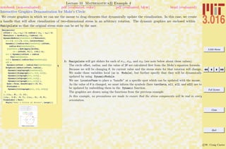 3.016 Home
Full Screen
Close
Quit
c W. Craig Carter
Lecture 10 Mathematica R Example 4
Interactive Graphics Demonstration for Mohr’s Circle
notebook (non-evaluated) pdf (evaluated, color) pdf (evaluated, b&w) html (evaluated)
We create graphics in which we can use the mouse to drag elements that dynamically update the visualization. In this case, we create
a handle that will allow visualization of two-dimensional stress in an arbitrary rotation. The dynamic graphics are enclosed within
Manipulate so that the original stress state can be set by the user.
1
Manipulate@
offset = Hs11 + s22L ê 2; radius = Hs11 - s22L ê 2;
ThetaInit = ArcSin@s12 ê radiusD ê 2;
DynamicModule@8twotheta = 2 ThetaInit,
s11 = 3, s12 = 4, s22<, LocatorPane@
Dynamic@H8radius Cos@twothetaD + offset,
radius Sin@twothetaD<L,
Htwotheta = Mod@Apply@ArcTan,
HÒ - 8offset, 0<LD, 2 PiDL &D,
s11 = Dynamic@offset + radius
Cos@twothetaDD;
s12 = Dynamic@ radius Sin@twothetaDD;
s22 =
Dynamic@offset - radius Cos@twothetaDD;
Graphics@8mohrs@offset, radiusD,
Dynamic@anglegraph@twothetaDD,
Dynamic@diamgraph@s11, s12, s22DD,
Dynamic@s12graph@s11, s12DD ,
Dynamic@s22graph@s22, s12DD ,
Dynamic@s11graph@s11, s12DD <,
Axes Ø True, AxesOrigin Ø 80, 0<,
PlotLabel Ø
Dynamic@titlegraph@s11, s12, s22DDD
D
D, 88s11 , 8<, -1, 11<,
88s22 , 3.0<, -5, 7<, 88s12 , 2<, -5, 5<,
FrameLabel Ø Text@
Style@"Mohr's Circle of Stress", LargeDDD
1: Manipulate will get sliders for each of σ11, σ22, and σ33 (see note below about these values).
The circle oﬀset, radius, and the value of 2θ are calculated ﬁrst from the Mohr’s equation formula.
Because we will be changing θ, its current value and the stress state for that rotation will change.
We make these variables local (as in Module), but further specify that they will be dynamically
updated by using DynamicModule.
We use LocatorPane to place a “handle” at a speciﬁc spot which can be updated with the mouse.
As the value of θ is changed, we must inform the symbols (here twotheta, s11, s12, and s22) are to
be updated by embedding them in the Dynamic function.
The graphics are drawn using the functions from the previous example.
In this example, no precautions are made to ensure that the stress components will be real in every
orientation.
 