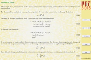 3.016 Home
Full Screen
Close
Quit
c W. Craig Carter
Quadratic Forms
The example above, where a matrix (rank-2 tensor) represents a material property, can be understood with a useful geometrical
interpretation.
For the case of the conductivity tensor σ, the dot product E · j is a scalar related to the local energy dissipation:
e = ET
σE (10-21)
The term on the right-hand-side is called a quadratic form, as it can be written as:
e =σ11x2
1 + σ12x1x2 + σ13x1x3+
σ21x1x2 + σ22x2
2 + σ23x2x3+
σ31x1x3 + σ32x2x3 + σ33x2
3
(10-22)
or, because σ is symmetric:
e =σ11x2
1 + 2σ12x1x2 + 2σ13x1x3+
σ22x2
2 + 2σ23x2x3+
σ33x2
3
(10-23)
It is not unusual for such quadratic forms to represent energy quantities. For the case of paramagnetic and diamagnetic
materials with magnetic permeability tensor µ, the energy per unit volume due to an applied magnetic ﬁeld H is:
E
V
=
1
2
HT
µH (10-24)
for a dielectric (i.e., polarizable) material with electric electric permittivity tensor κ with an applied electric ﬁeld E:
E
V
=
1
2
ET
κE (10-25)
 