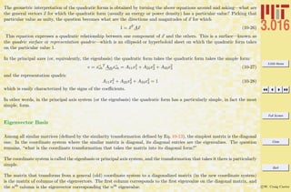 3.016 Home
Full Screen
Close
Quit
c W. Craig Carter
The geometric interpretation of the quadratic forms is obtained by turning the above equations around and asking—what are
the general vectors x for which the quadratic form (usually an energy or power density) has a particular value? Picking that
particular value as unity, the question becomes what are the directions and magnitudes of x for which
1 = xT
Ax (10-26)
This equation expresses a quadratic relationship between one component of x and the others. This is a surface—known as
the quadric surface or representation quadric—which is an ellipsoid or hyperboloid sheet on which the quadratic form takes
on the particular value 1.
In the principal axes (or, equivalently, the eigenbasis) the quadratic form takes the quadratic form takes the simple form:
e = xeb
T
Aebxeb = A11x2
1 + A22x2
2 + A33x2
3 (10-27)
and the representation quadric
A11x2
1 + A22x2
2 + A33x2
3 = 1 (10-28)
which is easily characterized by the signs of the coeﬃcients.
In other words, in the principal axis system (or the eigenbasis) the quadratic form has a particularly simple, in fact the most
simple, form.
Eigenvector Basis
Among all similar matrices (deﬁned by the similarity transformation deﬁned by Eq. 10-13), the simplest matrix is the diagonal
one. In the coordinate system where the similar matrix is diagonal, its diagonal entries are the eigenvalues. The question
remains, “what is the coordinate transformation that takes the matrix into its diagonal form?”
The coordinate system is called the eigenbasis or principal axis system, and the transformation that takes it there is particularly
simple.
The matrix that transforms from a general (old) coordinate system to a diagonalized matrix (in the new coordinate system)
is the matrix of columns of the eigenvectors. The ﬁrst column corresponds to the ﬁrst eigenvalue on the diagonal matrix, and
the nth column is the eigenvector corresponding the nth eigenvalue.
 