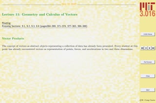 3.016 Home
Full Screen
Close
Quit
c W. Craig Carter
Oct. 11 2007
Lecture 11: Geometry and Calculus of Vectors
Reading:
Kreyszig Sections: 9.1, 9.2, 9.3, 9.4 (pages364–369, 371–374, 377–383, 384–388)
Vector Products
The concept of vectors as abstract objects representing a collection of data has already been presented. Every student at this
point has already encountered vectors as representation of points, forces, and accelerations in two and three dimensions.
 