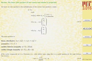 3.016 Home
Full Screen
Close
Quit
c W. Craig Carter
Review: The Inner (dot) product of two vectors and relation to projection
An inner- (or dot-) product is the multiplication of two vectors that produces a scalar.
a · b ≡
≡aibi
≡aibjδij where δij ≡
1 if i = j
0 otherwise
≡(a1, a2, . . . aN )





b1
b2
...
bN





≡(b1, b2, . . . bN )





a1
a2
...
aN





(11-1)
The inner product is:
linear, distributive (k1a + k2b) · c = k1a · c + k2b · c
symmetric a · b = b · a
satisﬁes Schwarz inequality a · b ≤ b a
ratiﬁes triangle inequality a + b ≤ b + a
If the vector components are in a Cartesian (i.e., cubic lattice) space, then there is a useful equation for the angle between
two vectors:
cos α =
a · b
a b
= ˆna · ˆnb (11-2)
 