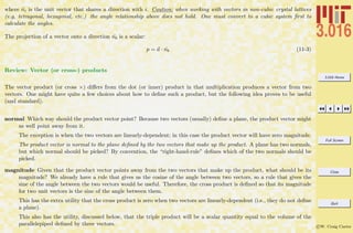 3.016 Home
Full Screen
Close
Quit
c W. Craig Carter
where ˆni is the unit vector that shares a direction with i. Caution: when working with vectors in non-cubic crystal lattices
(e.g, tetragonal, hexagonal, etc.) the angle relationship above does not hold. One must convert to a cubic system ﬁrst to
calculate the angles.
The projection of a vector onto a direction ˆnb is a scalar:
p = a · ˆnb (11-3)
Review: Vector (or cross-) products
The vector product (or cross ×) diﬀers from the dot (or inner) product in that multiplication produces a vector from two
vectors. One might have quite a few choices about how to deﬁne such a product, but the following idea proves to be useful
(and standard).
normal Which way should the product vector point? Because two vectors (usually) deﬁne a plane, the product vector might
as well point away from it.
The exception is when the two vectors are linearly-dependent; in this case the product vector will have zero magnitude.
The product vector is normal to the plane deﬁned by the two vectors that make up the product. A plane has two normals,
but which normal should be picked? By convention, the “right-hand-rule” deﬁnes which of the two normals should be
picked.
magnitude Given that the product vector points away from the two vectors that make up the product, what should be its
magnitude? We already have a rule that gives us the cosine of the angle between two vectors, so a rule that gives the
sine of the angle between the two vectors would be useful. Therefore, the cross product is deﬁned so that its magnitude
for two unit vectors is the sine of the angle between them.
This has the extra utility that the cross product is zero when two vectors are linearly-dependent (i.e., they do not deﬁne
a plane).
This also has the utility, discussed below, that the triple product will be a scalar quantity equal to the volume of the
parallelepiped deﬁned by three vectors.
 