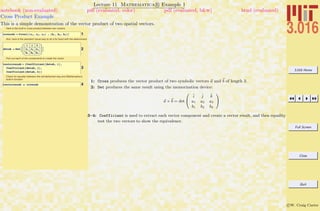 3.016 Home
Full Screen
Close
Quit
c W. Craig Carter
Lecture 11 Mathematica R Example 1
Cross Product Example
notebook (non-evaluated) pdf (evaluated, color) pdf (evaluated, b&w) html (evaluated)
This is a simple demonstration of the vector product of two spatial vectors.
Here is the built-in cross product between two vectors
1crossab = Cross@8a1, a2, a3< , 8b1, b2, b3<D
And, here is the standard visual way to do it by hand with the determinant.
2detab = DetB
i j k
a1 a2 a3
b1 b2 b3
F
Pick out each of the compenents to create the vector
3
testcrossab = 8Coefficient@detab, iD,
Coefficient@detab, jD,
Coefficient@detab, kD<
Check for equality between the old-fashioned way and Mathematica's
built-in function
4testcrossab ã crossab
1: Cross produces the vector product of two symbolic vectors a and b of length 3.
2: Det produces the same result using the memorization device:
a × b = det
0
@
ˆi ˆj ˆk
a1 a2 a3
b1 b2 b3
1
A
3–4: Coefficient is used to extract each vector component and create a vector result, and then equality
test the two vectors to show the equivalence.
 
