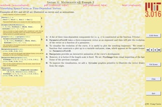 3.016 Home
Full Screen
Close
Quit
c W. Craig Carter
Lecture 11 Mathematica R Example 2
Visualizing Space-Curves as Time-Dependent Vectors
notebook (non-evaluated) pdf (evaluated, color) pdf (evaluated, b&w) html (evaluated)
Examples of x(t) and dx/dt are illustrated as curves and as animations.
Create a trajectory of a point or a particle
1
XVector@t_D :=
8Cos@6 tD, Sin@4 t D, Sin@tD + Cos@tD<
ParametricPlot3D allows us to visualize the entire trajectory at once.
2
ParametricPlot3D@XVector@tD,
8t, 0, 2 p<, PlotStyle Ø 8Thick, Blue<,
AxesLabel Ø 8"x", "y", "z"<D
Here is a function to create a graphic with a variable end - point. We will
have the function remember when it has already computed a graphic,
trading memory for a possible speed-up.
3
paraplot@time_D := paraplot@timeD =
ParametricPlot3D@XVector@tD,
8t, 0, time<, PlotStyle Ø 8Thick, Blue<,
AxesLabel Ø 8"x", "y", "z"<D
Use manipulate on the graphics function to visualize how the curve
develops with its parameter
4Manipulate@paraplot@timeD,
88time, 0.05<, 0.01, 2 p<D
However, we need to fix the length scale between frames, so we use the
last graphic to infer what PlotRange should be.
5
Manipulate@Show@paraplot@timeD,
PlotRange Ø 88-1, 1<, 8-1, 1<, 8-1.5, 1.5<<D,
88time, 0.05<, 0.01, 2 p<D
Next, we add a graphic element to show the vector, drawn from the
origin, for each end-point.
6
Manipulate@
Show@8paraplot@timeD, Graphics3D@8Cylinder@
880, 0, 0<, XVector@timeD<, 0.03D<D<,
PlotRange Ø 88-1, 1<, 8-1, 1<, 8-1.5, 1.5<<D,
88time, 0.05<, 0.01, 2 p<D
1: A list of three time-dependent components for (x, y, z) is constructed as the function XVector .
2: ParametricPlot3D takes a three-component vector as an argument and then will plot the evolution
of the vector as a function of a parameter.
3: To visualize the evolution of the curve, it is useful to plot the resulting trajectory. We create a
function that constructs a plot up to a variable end-point, time, which appears as the upper-bound
to ParametricPlot3D.
4: Manipulate provides an interactive animation of the curve’s development.
5: However, it is better if the length scale is ﬁxed. We set PlotRange from visual inspection of the last
frame of the previous example.
6: To improve the visualization, we add a Cylinder graphics primitive to illustrate the vector drawn
from the origin.
 