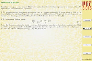 3.016 Home
Full Screen
Close
Quit
c W. Craig Carter
Derivatives of Vectors
Consider a vector, p, as a point in space. If that vector is a function of a real continuous parameter, for instance, t, then p(t)
represents the loci as a function of a parameter.
If p(t) is continuous, then it sweeps out a continuous curve as t changes continuously. It is very natural to think of t as
time and p(t) as the trajectory of a particle—such a trajectory would be continuous if the particle does not disappear at one
instant, t, and then reappear an instant later, t + dt, some ﬁnite distance distance away from p(t).
If p(t) is continuous, then the limit is:
dp(t)
dt
= lim
∆t→0
p(t + ∆t) − p(t)
∆t
(11-5)
Notice that the numerator inside the limit is a vector and the denominator is a scalar; so, the derivative is also a vector. Think
about the equation geometrically—it should be apparent that the vector represented by the derivative is locally tangent to
the curve that is traced out by the points p(t − dt), p(t) p(t + dt), etc.
 