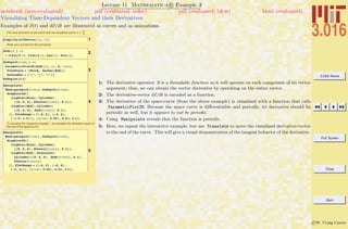 3.016 Home
Full Screen
Close
Quit
c W. Craig Carter
Lecture 11 Mathematica R Example 3
Visualizing Time-Dependent Vectors and their Derivatives
notebook (non-evaluated) pdf (evaluated, color) pdf (evaluated, b&w) html (evaluated)
Examples of x(t) and dx/dt are illustrated as curves and as animations.
The local derivative of the vector that we visualized above: v =
d x
dt
1Simplify@D@XVector@tD, tDD
Write out a function for the derivative:
2
dxdt@s_D :=
8-6 Sin@6 sD, 4 Cos@4 sD, Cos@sD - Sin@sD<
3
dxdtplot@time_D :=
ParametricPlot3D@dxdt@tD, 8t, 0, time<,
PlotStyle Ø 8Thick, Darker@RedD<,
AxesLabel Ø 8"x", "y", "z"<D
dxdtplot@2 pD
4
Manipulate@
Show@paraplot@timeD, dxdtplot@timeD,
Graphics3D@8
8Lighter@BlueD, Cylinder@
880, 0, 0<, XVector@timeD<, 0.1D<,
8Lighter@RedD, Cylinder@
880, 0, 0<, dxdt@timeD<, 0.1D<
<D, PlotRange Ø 88-6, 6<, 8-4, 4<,
8-1.5, 1.5<<D, 88time, 0.05<, 0.01, 2 p<D
To visualize the "tangency property," we translate the derivative-vector to
the end of the space curve
5
Manipulate@
Show@paraplot@timeD, dxdtplot@timeD,
Graphics3D@8
8Lighter@BlueD, Cylinder@
880, 0, 0<, XVector@timeD<, 0.1D<,
8Lighter@RedD, Translate@
Cylinder@880, 0, 0<, dxdt@timeD<, 0.1D,
XVector@timeDD<
<D, PlotRange Ø 88-6, 6<, 8-6, 6<,
8-4, 4<<D, 88time, 0.05<, 0.01, 2 p<D
1: The derivative operator D is a threadable function so it will operate on each component of its vector
argument; thus, we can obtain the vector derivative by operating on the entire vector.
2: The derivative-vector dx/dt is encoded as a function.
3: The derivative of the space-curve (from the above example) is visualized with a function that calls
ParameticPlot3D. Because the space curve is diﬀerentiable and periodic, its derivative should be
periodic as well, but it appears to not be periodic.
4: Using Manipulate reveals that the function is periodic.
5: Here, we repeat the interactive example, but use Translate to move the visualized derivative-vector
to the end of the curve. This will give a visual demonstration of the tangent behavior of the derivative.
 