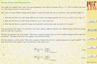 3.016 Home
Full Screen
Close
Quit
c W. Craig Carter
Review: Partial and total derivatives
One might also consider that a time- and space-dependent vector ﬁeld, for instance E(x, y, z, t) = E(x, t) could be the force
on a unit charge located at x and at time t.
Here, there are many diﬀerent things which might be varied and which give rise to a derivative. Such questions might be:
1. How does the force on a unit charge diﬀer for two nearby unit-charge particles, say at (x, y, z) and at (x, y + ∆y, z)?
2. How does the force on a unit charge located at (x, y, z) vary with time?
3. How does the force on a particle change as the particle traverses some path (x(t), y(t), z(t)) in space?
Each question has the “ﬂavor” of a derivative, but each is asking a diﬀerent question. So a diﬀerent kind of derivative should
exist for each type of question.
The ﬁrst two questions are of the nature, “How does a quantity change if only one of its variables changes and the others are
held ﬁxed?” The kind of derivative that applies is the partial derivative.
The last question is of the nature “How does a quantity change when all of its variables depend on a single variable?” The
kind of derivative that applies is the total derivative. The answers are:
1.
∂E(x, y, z, t)
∂y
=
∂E
∂y
constantx,z,t
(11-6)
2.
∂E(x, y, z, t)
∂t
=
∂E
∂t
constantx,y,z
(11-7)
 
