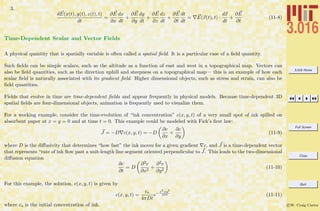 3.016 Home
Full Screen
Close
Quit
c W. Craig Carter
3.
dE(x(t), y(t), z(t), t)
dt
=
∂E
∂x
dx
dt
+
∂E
∂y
dy
dt
+
∂E
∂z
dz
dt
+
∂E
∂t
dt
dt
= E(x(t), t) ·
dx
dt
+
∂E
∂t
(11-8)
Time-Dependent Scalar and Vector Fields
A physical quantity that is spatially variable is often called a spatial ﬁeld. It is a particular case of a ﬁeld quantity.
Such ﬁelds can be simple scalars, such as the altitude as a function of east and west in a topographical map. Vectors can
also be ﬁeld quantities, such as the direction uphill and steepness on a topographical map— this is an example of how each
scalar ﬁeld is naturally associated with its gradient ﬁeld. Higher dimensional objects, such as stress and strain, can also be
ﬁeld quantities.
Fields that evolve in time are time-dependent ﬁelds and appear frequently in physical models. Because time-dependent 3D
spatial ﬁelds are four-dimensional objects, animation is frequently used to visualize them.
For a working example, consider the time-evolution of “ink concentration” c(x, y, t) of a very small spot of ink spilled on
absorbent paper at x = y = 0 and at time t = 0. This example could be modeled with Fick’s ﬁrst law:
J = −D c(x, y, t) = −D
∂c
∂x
+
∂c
∂y
(11-9)
where D is the diﬀusivity that determines “how fast” the ink moves for a given gradient c, and J is a time-dependent vector
that represents “rate of ink ﬂow past a unit-length line segment oriented perpendicular to J. This leads to the two-dimensional
diﬀusion equation
∂c
∂t
= D
∂2c
∂x2
+
∂2c
∂y2
(11-10)
For this example, the solution, c(x, y, t) is given by
c(x, y, t) =
co
4πDt
e− x2+y2
4Dt (11-11)
where co is the initial concentration of ink.
 