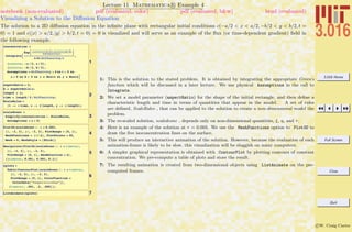 3.016 Home
Full Screen
Close
Quit
c W. Craig Carter
Lecture 11 Mathematica R Example 4
Visualizing a Solution to the Diﬀusion Equation
notebook (non-evaluated) pdf (evaluated, color) pdf (evaluated, b&w) html (evaluated)
The solution to a 2D diﬀusion equation in the inﬁnite plane with rectangular initial conditions c(−a/2 < x < a/2, −b/2 < y < b/2, t =
0) = 1 and c(|x| > a/2, |y| > b/2, t = 0) = 0 is visualized and will serve as an example of the ﬂux (or time-dependent gradient) ﬁeld in
the following example.
1
concentration =
IntegrateB
ExpB
-HHxsource-xL^2 + Hysource-yL^2L
4 Diffusivity t
F
4 Pi Diffusivity t
,
8xsource, -a ê 2, a ê 2<,
8ysource, -b ê 2, b ê 2<,
Assumptions Ø Diffusivity > 0 && t > 0 &&
a > 0 && b > 0 && x œ Reals && y œ RealsF
2
aspectRatio = 3;
b = aspectRatio a;
length = a;
time = length^2 ê Diffusivity;
ScaleRules =
8t -> t time, x -> x length, y -> h length<;
3
scaledconc =
Simplify@concentration ê. ScaleRules,
Assumptions Ø a > 0D
4
Plot3D@scaledconc ê. t Ø 0.003,
8x, -3, 3<, 8h, -3, 3<, PlotRange Ø 80, 1<,
MeshFunctions Ø 8Ò3 &<, PlotPoints Ø 30,
Mesh Ø 5, MeshStyle Ø 8Thick<D
5
Manipulate@Plot3D@scaledconc ê. t Ø timevar,
8x, -3, 3<, 8h, -3, 3<,
PlotRange Ø 80, 1<, MaxRecursion Ø 4D,
88timevar, 0.05<, 0.001, 0.1<D
6
cplots =
Table@ContourPlot@scaledconc ê. t Ø timevar,
8x, -3, 3<, 8h, -3, 3<,
PlotRange Ø 80, 1<, ColorFunction Ø
ColorData@"TemperatureMap"DD,
8timevar, .001, .2, .005<D;
7ListAnimate@cplotsD
1: This is the solution to the stated problem. It is obtained by integrating the appropriate Green’s
function which will be discussed in a later lecture. We use physical Assumptions in the call to
Integrate.
2: We set a model parameter (aspectRatio) for the shape of the initial rectangle, and then deﬁne a
characteristic length and time in terms of quantities that appear in the model. A set of rules
are deﬁned, ScaleRules , that can be applied to the solution to create a non-dimensional model the
problem.
3: The re-scaled solution, scaledconc , depends only on non-dimensional quantities, ξ, η, and τ.
4: Here is an example of the solution at τ = 0.003. We use the MeshFunctions option to Plot3D to
draw the ﬁve isoconcentration lines on the surface.
5: This will produce an interactive animation of the solution. However, because the evaluation of each
animation-frame is likely to be slow, this visualization will be sluggish on many computers.
6: A simpler graphical representation is obtained with ContourPlot by plotting contours of constant
concentration. We pre-compute a table of plots and store the result.
7: The resulting animation is created from two-dimensional objects using ListAnimate on the pre-
computed frames.
 
