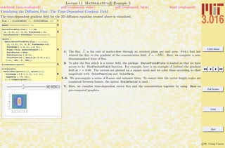 3.016 Home
Full Screen
Close
Quit
c W. Craig Carter
Lecture 11 Mathematica R Example 5
Visualizing the Diﬀusion Flux: The Time-Dependent Gradient Field
notebook (non-evaluated) pdf (evaluated, color) pdf (evaluated, b&w) html (evaluated)
The time-dependent gradient ﬁeld for the 2D diﬀusion equation treated above is visualized.
1flux = 8-D@scaledconc, xD, -D@scaledconc, hD<
2Needs@"VectorFieldPlots`"D;
3
VectorFieldPlot@flux ê. t Ø .08,
8x, -3, 3<, 8h, -3, 3<, PlotPoints Ø 21,
ColorFunction Ø ColorData@"DarkRainbow"DD
4
vplots =
Table@VectorFieldPlot@flux ê. t Ø time,
8x, -3, 3<, 8h, -3, 3<, PlotPoints Ø 21,
PlotRange Ø 88-4, 4<, 8-4, 4<<,
Frame Ø True, MaxArrowLength Ø 3,
ScaleFactor Ø None,
ScaleFunction Ø H2 Ò &L,
ColorFunction Ø HHue@0.25 + 0.75 ÒD &LD,
8time, .001, .2, .005<D;
5ListAnimate@vplotsD
6
ListAnimate@
Table@Show@cplots@@iDD, vplots@@iDD,
PlotRange Ø 3.5 88-1, 1<, 8-1, 1<<,
ImageSize Ø 872, 72<D,
8i, 1, Length@cplotsD<DD
1: The ﬂux, J, is the rate of matter-ﬂow through an oriented plane per unit area. Fick’s ﬁrst law
related the ﬂux to the gradient of the concentration ﬁeld, J = −D c. Here, we compute a non-
dimensionalized form of ﬂux.
2: To plot the ﬂux which is a vector ﬁeld, the package VectorFieldPlots is loaded so that we have
access to its PlotVectorField function. For example, here is an example of (minus) the gradient
ﬁeld at τ = 0.08. The vectors are plotted on a square mesh and we color them according to their
magnitude with ColorFunction and ColorData.
5–6: We precompute a series of frames and animate them. To ensure that the vector length scales are
consistent between frames, the option ScaleFactor is used.
7: Here, we visualize time-dependent vector ﬂux and the concentration together by using Show on
pre-computed graphics.
 