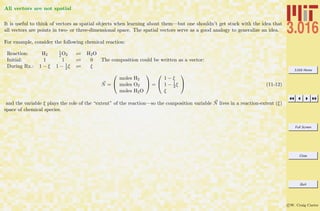3.016 Home
Full Screen
Close
Quit
c W. Craig Carter
All vectors are not spatial
It is useful to think of vectors as spatial objects when learning about them—but one shouldn’t get stuck with the idea that
all vectors are points in two- or three-dimensional space. The spatial vectors serve as a good analogy to generalize an idea.
For example, consider the following chemical reaction:
Reaction: H2
1
2 O2 H2O
Initial: 1 1 0
During Rx.: 1 − ξ 1 − 1
2 ξ ξ
The composition could be written as a vector:
N =


moles H2
moles O2
moles H2O

 =


1 − ξ
1 − 1
2 ξ
ξ

 (11-12)
and the variable ξ plays the role of the “extent” of the reaction—so the composition variable N lives in a reaction-extent (ξ)
space of chemical species.
 