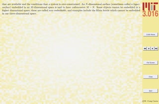 3.016 Home
Full Screen
Close
Quit
c W. Craig Carter
that are available and the conditions that a system is over-constrained. An N-dimensional surface (sometimes called a hyper-
surface) embedded in an M-dimensional space is said to have codimension M − N. Some objects cannot be embedded in a
higher dimensional space; these are called non-embeddable, and examples include the Klein bottle which cannot be embedded
in our three-dimensional space.
 