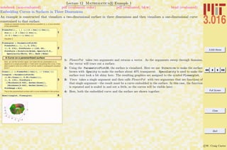 3.016 Home
Full Screen
Close
Quit
c W. Craig Carter
Lecture 12 Mathematica R Example 1
Embedding Curves in Surfaces in Three Dimensions
notebook (non-evaluated) pdf (evaluated, color) pdf (evaluated, b&w) html (evaluated)
An example is constructed that visualizes a two-dimensional surface in three dimensions and then visualizes a one-dimensional curve
constrained to that surface.
Create an example function that returns a position {x, y, z} as a function
of two parameters
1
FlowerPot@u_, v_D := 8H3 + Cos@vDL Cos@uD,
Sin@uD + H3 + Cos@vDL Sin@uD,
H3 ê 2 + Cos@u + vDL Sin@vD<
Visualize it.
2
Flowerplot = ParametricPlot3D@
FlowerPot@u, vD, 8u, 0, 2 Pi<,
8v, 0, 2 Pi<, PlotPoints -> 8120, 40<,
PlotStyle Ø Directive@Brown, Opacity@0.6D,
Specularity@White, 40DD, Mesh Ø NoneD
A Curve on a parameritized surface
Now, we call the function again, but make the two parameters {u,v},
depend on a single parameter t (*note when visualizing this curve, it has
been scaled in and out a little so it will be visible in subsequent visualiza-
tions*)
3
Vines@t_D := FlowerPot@t Cos@tD, -t^2 Sin@ tDD
vineplot = ParametricPlot3D@
81.05 * Vines@tD, 0.95 * Vines@tD<,
8t, 0, 2 Pi<, PlotStyle Ø
88Thickness@0.025D, Darker@GreenD<,
8Thickness@0.025D, Darker@GreenD<<,
PlotRange Ø AllD
This is the paramertized surface with a curve embedded in the surface.
4Show@vineplot, FlowerplotD
1: FlowerPot takes two arguments and returns a vector. As the arguments sweep through domains,
the vector will trace out a surface.
2: Using the ParametricPlot3D, the surface is visualized. Here we use Directive to make the surface
brown with Opacity to make the surface about 40% transparent. Specularity is used to make the
surface text look a bit shiny here. The resulting graphics are assigned to the symbol Flowerplot.
3: Vines takes a single argument and then calls FlowerPot with two arguments that are functions of
that single argument—the result must be a curve embedded in the surface. In this case, the function
is repeated and is scaled in and out a little, so the curves will be visible later.
4: Here, both the embedded curve and the surface are shown together.
 