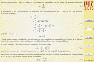3.016 Home
Full Screen
Close
Quit
c W. Craig Carter
Because the derivative of a curve with respect to its parameter is a tangent vector, the unit tangent can be deﬁned immediately:
ˆu =
dr
dt
dr
dt
(12-1)
It is convenient to ﬁnd a new parameter, s(t), that would make the denominator in Eq. 12-1 equal to one. This parameter,
s(t), is the arc-length:
s(t) =
t
to
ds
=
t
to
dx2 + dy2 + dz2
=
t
to
(
dx
dt
)2 + (
dy
dt
)2 + (
dz
dt
)2dt
=
t
to
(
dr
dt
) · (
dr
dt
)dt
(12-2)
and with s instead of t,
ˆu(s) =
dr
ds
(12-3)
This is natural because r and s have the same units (i.e., meters and meters, foots and feet, etc) instead of, for instance,
time, t, that makes dr/dt a velocity and involves two diﬀerent kinds of units (e.g., furlongs and hours).
With the arc-length s, the magnitude of the curvature is particularly simple,
κ(s) =
dˆu
ds
=
d2r
ds2
(12-4)
as is its interpretation—the curvature is a measure of how rapidly the unit tangent is changing direction.
Furthermore, the rate at which the unit tangent changes direction is a vector that must be normal to the tangent (because
d(ˆu · ˆu = 1) = 0) and therefore the unit normal is deﬁned by:
ˆp(s) =
1
κ(s)
dˆu
ds
(12-5)
 