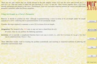 3.016 Home
Full Screen
Close
Quit
c W. Craig Carter
There are two unit vectors that are locally normal to the unit tangent vector ˆu (s) and the curve unit normal ˆp(s) × ˆu
and ˆu(s) × ˆp. This last choice is called the unit binormal, ˆb ≡ ˆu(s) × ˆp and the three vectors together form a nice little
moving orthogonal axis pinned to the curve. Furthermore, there are convenient relations between the vectors and diﬀerential
geometric quantities called the Frenet equations.
Using Arc-Length as a Curve’s Parameter
However, it should be pointed out that—although re-parameterizing a curve in terms of its arc-length makes for simple
analysis of a curve—achieving this re-parameterization is not necessarily simple.
Consider the steps required to represent a curve r(t) in terms of its arc-length:
integration The integral in Eq. 12-2 may or may not have a closed form for s(t).
If it does, then we can perform the following operation:
inversion s(t) is typically a complicated function that is not easy to invert, i.e., solve for t in terms of s to get a t(s) that
can be substituted into r(t(s)) = r(s).
These diﬃculties usually result in treating the problem symbolically and resorting to numerical methods of achieving the
integration and inversion steps.
 