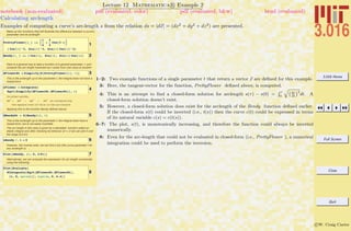 3.016 Home
Full Screen
Close
Quit
c W. Craig Carter
Lecture 12 Mathematica R Example 2
Calculating arclength
notebook (non-evaluated) pdf (evaluated, color) pdf (evaluated, b&w) html (evaluated)
Examples of computing a curve’s arc-length s from the relation ds = |dx| = (dx2
+ dy2
+ dz2
) are presented.
Make up two functions that will illustrate the difference between a curve's
parameter and its arclength
1
PrettyFlower@t_D :=
1
4
+
3
4
Cos@3 tD
8 Cos@tD^3, Sin@tD^3, Sin@tD Cos@tD^2<
2Bendy@t_ D := 8 Cos@tD, Sin@tD, Sin@tD Cos@tD<
Here is a general way to take a function of a general parameter, t, and
compute the arc length traversed as t varies from one value to another:
3dFlowerDt = Simplify@D@PrettyFlower@tD, tDD
This is the arclength up to the parameter t, the integral does not have a
closed-form
4sFlower = Integrate@
Sqrt@Simplify@dFlowerDt.dFlowerDtDD, tD
In other words,
ds2
= dx2
+ dy2
+ dz2
so integrating
the square root of this is the arclength
Applying this to the function Bendy defined above:
5dBendyDt = D@Bendy@tD, tD
This is the arclength up to the parameter t, the integral does have a
closed-form, but is not easily invertible.
The arc length in this case is given by a tabulated function called an
elliptic integral and after checking its behavior at t = 0 we can plot it over
the range {t,0,2p}:
6sBendy ê. t Ø 0
However, the inverse exits, we can find a t(s) (the curve parameter t for
any arclength s)
7Plot@sBendy, 8t, 0, 2 Pi<D
Alternatively, we can evaluate the expression for arc length numerically
using the following:
8
Plot@Evaluate@
NIntegrate@Sqrt@dFlowerDt.dFlowerDtD,
8t, 0, uplim<DD, 8uplim, 0, 6.4<D
1–2: Two example functions of a single parameter t that return a vector x are deﬁned for this example.
3: Here, the tangent-vector for the function, PrettyFlower deﬁned above, is computed.
4: This is an attempt to ﬁnd a closed-form solution for arclength s(τ) − s(0) =
R τ
0
q`dc
dt
´2
dt. A
closed-form solution doesn’t exist.
5: However, a closed-form solution does exist for the arclength of the Bendy function deﬁned earlier.
If the closed-form s(t) could be inverted (i.e., t(s)) then the curve c(t) could be expressed in terms
of its natural variable c(s) = c(t(s)).
6–7: The plot, s(t), is monotonically increasing, and therefore the function could always be inverted
numerically.
8: Even for the arc-length that could not be evaluated in closed-form (i.e., PrettyFlower ), a numerical
integration could be used to perform the inversion.
 