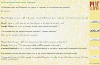 3.016 Home
Full Screen
Close
Quit
c W. Craig Carter
Scalar Functions with Vector Argument
In Materials Science and Engineering, the concept of a spatially varying function arises frequently:
For example:
Concentration ci(x, y, z) = ci(x) is the number (or moles) of chemical species of type i per unit volume located at the point
x.
Density ρ(x, y, z) = ρ(x) mass per unit volume located at the point x is ρ(x, y, z) = ρ(x).
Energy Density u(x, y, z) = u(x) energy per unit volume located at the point x.
The examples above are spatially-dependent densities of “extensive quantities.”
There are also spatially variable intensive quantities:
Temperature T(x, y, z) = T(x) is the temperature which would be measured at the point x.
Pressure P(x, y, z) = P(x) is the pressure which would be measured at the point x.
Chemical Potential µi(x, y, z) = µi(x) is the chemical potential of the species i which would be measured at the point x.
Each example is a scalar function of space—that is, the function associates a scalar with each point in space.
A topographical map is a familiar example of a graphical illustration of a scalar function (altitude) as a function of location
(latitude and longitude).
 