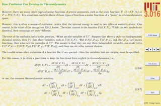 3.016 Home
Full Screen
Close
Quit
c W. Craig Carter
How Confusion Can Develop in Thermodynamics
However, there are many other types of scalar functions of several arguments, such as the state function: U = U(S, V, Ni) or
P = P(V, T, Ni). It is sometimes useful to think of these types of functions a scalar functions of a “point” in a thermodynamics
space.
However, this is often a source of confusion: notice that the internal energy is used in two diﬀerent contexts above. One
context is the value of the energy, say 128.2 Joules. The other context is the function U(S, V, Ni). While the two symbols are
identical, their meanings are quite diﬀerent.
The root of the confusion lurks in the question, “What are the variables of U?” Suppose that there is only one (independent)
chemical species, then U(·) has three variables, such as U(S, V, N). “But if S(T, P, µ), V (T, P, µ), and N(T, P, µ) are known
functions, then what are the variables of U?” The answer is that they are any three independent variables, one could write
U(T, P, µ) = U(S(T, P, µ), V (T, P, µ), N(T, P, µ)), and there are six other natural choices.
The trouble arises when variations of a function like U are queried—then the variables that are varying must be speciﬁed.
For this reason, it is either a good idea to keep the functional form explicit in thermodynamics, i.e.,
dU(S, V, N) =
∂U(S, V, N)
∂S
dS +
∂U(S, V, N)
∂V
dV +
∂U(S, V, N)
∂N
dN
dU(T, P, µ) =
∂U(T, P, µ)
∂T
dT +
∂U(T, P, µ)
∂V
dV +
∂U(T, P, µ)
∂µ
dµ
(12-6)
or use, the common thermodynamic notation,
dU =
∂U
∂S V,N
dS +
∂U
∂V S,N
dV +
∂U
∂N S,V
dN
dU =
∂U
∂T P,µ
dT +
∂U
∂P T,µ
dP +
∂U
∂µ T,P
dµ
(12-7)
 