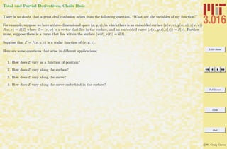 3.016 Home
Full Screen
Close
Quit
c W. Craig Carter
Total and Partial Derivatives, Chain Rule
There is no doubt that a great deal confusion arises from the following question, “What are the variables of my function?”
For example, suppose we have a three-dimensional space (x, y, z), in which there is an embedded surface (x(w, v), y(w, v), z(w, v))
x(w, v) = x(u) where u = (v, w) is a vector that lies in the surface, and an embedded curve (x(s), y(s), z(s)) = x(s). Further-
more, suppose there is a curve that lies within the surface (w(t), v(t)) = u(t).
Suppose that E = f(x, y, z) is a scalar function of (x, y, z).
Here are some questions that arise in diﬀerent applications:
1. How does E vary as a function of position?
2. How does E vary along the surface?
3. How does E vary along the curve?
4. How does E vary along the curve embedded in the surface?
 