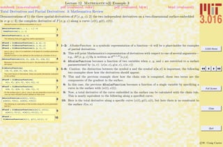 3.016 Home
Full Screen
Close
Quit
c W. Craig Carter
Lecture 12 Mathematica R Example 3
Total Derivatives and Partial Derivatives: A Mathematica Review
notebook (non-evaluated) pdf (evaluated, color) pdf (evaluated, b&w) html (evaluated)
Demonstrations of 1) the three spatial derivatives of F(x, y, z); 2) the two independent derivatives on a two-dimensional surface embedded
in x–y–z; 3) the complete derivative of F(x, y, z) along a curve (x(t), y(t), z(t)).
AScalarFunction is defined everywhere in (x,y,z)
1
AScalarFunction@x_ , y_ , z_D :=
SomeFunction@x, y, zD
2AScalarFunction@x, y, zD
The following lines print and they define expressions.
3
dFuncX = D@AScalarFunction@x, y, zD, xD
dFuncY = D@AScalarFunction@x, y, zD, yD
dFuncZ = D@AScalarFunction@x, y, zD, zD
x(w,v), y(w,v), z(w,v) is a restriction of all space to a surface parameter-
ized by (w,v),
AScalarFunction is now defined on the surface as a function of (w,v)
4AScalarFunction@x@w, vD, y@w, vD, z@w, vDD
Because it is now a function of w and v, the derivative with respect to x
will vanish:
5D@AScalarFunction@
x@w, vD, y@w, vD, z@w, vDD, xD
Two more flavors of derivatives, these are partial derivatives evaluated
on the surface
6dFuncW = D@AScalarFunction@
x@w, vD, y@w, vD, z@w, vDD, wD
7dFuncV = D@AScalarFunction@
x@w, vD, y@w, vD, z@w, vDD, vD
On the surface x(w,v), y(w,v), z(w,v), we can prescribe a curve w(t), v(t),
.now we have AScalarFunction defined on that curve
8AScalarFunction@x@w@tD, v@tDD,
y@w@tD, v@tDD, z@w@tD, v@tDDD
The following is a derivative of the function along the curve parameter-
ized by t
9dFuncT = D@AScalarFunction@x@w@tD, v@tDD,
y@w@tD, v@tDD, z@w@tD, v@tDDD, tD
10dFuncT =
D@AScalarFunction@x@tD, y@tD, z@tDD, tD
1–2: AScalarFunction is a symbolic representation of a function—it will be a place-holder for examples
of partial derivatives.
3: This will print Mathematica’s representation of derivatives with respect to one of several arguments—
e.g., ∂F(x, y, z)/∂y is written as F(0,1,0)
[x,y,z].
4: AScalarFunction becomes a function of two variables when x, y, and z are restricted to a surface
parameterized by (u, v): (x(w, v), y(w, v), z(w, v))
5–6: Caution: the distinction between the symbol x and the symbol x[w,v] is important; the following
two examples show how the derivatives should appear.
7: This and the previous example show how the chain rule is computed, these two terms are the
components of the gradient in the surface.
8: In this case, the previous AScalarFunction becomes a function of a single variable by specifying a
curve in the surface with (w(t), v(t)).
9: Now, a total derivative of the curve embedded in the surface can be calculated with the chain rule.
This is nearly equivalent to the following along a speciﬁed curve.
10: Here is the total derivative along a speciﬁc curve (x(t), y(t), z(t), but here there is no constraint to
the surface x(w, v)
 