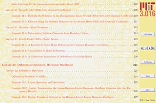 3.016 Home
Full Screen
Close
Quit
c W. Craig Carter
Basis Solutions for the homogeneous second-order linear ODE . . . . . . . . . . . . . . . . . . . . . . . . . . . . 307
Lecture 21: Second Order ODEs with Constant Coeﬃcients . . . . . . . . . . . . . . . . . . . . . . . . . . . . . . . . 308
Example 21-4: Deriving the Solutions to the Homogeneous Linear Second Order ODE with Constant Coeﬃcients310
Example 21-5: Characterizing the Solution Behavior for the Second-Order ODE with Constant Coeﬃcients . . 311
Lecture 21: Boundary Value Problems . . . . . . . . . . . . . . . . . . . . . . . . . . . . . . . . . . . . . . . . . . . . 313
Example 21-6: Determining Solution Constants from Boundary Values . . . . . . . . . . . . . . . . . . . . . . . 314
Lecture 21: Fourth Order ODEs, Elastic Beams . . . . . . . . . . . . . . . . . . . . . . . . . . . . . . . . . . . . . . . 315
Example 21-7: A Function to Solve Beam Deﬂections for Common Boundary Conditions . . . . . . . . . . . . . 318
Example 21-8: Visualization of Beam Deﬂections . . . . . . . . . . . . . . . . . . . . . . . . . . . . . . . . . . . 319
Example 21-9: A Gratuitous Animations of Deﬂections of a Diving Board . . . . . . . . . . . . . . . . . . . . . 320
Lecture 22: Diﬀerential Operators, Harmonic Oscillators 321
Lecture 22: Diﬀerential Operators . . . . . . . . . . . . . . . . . . . . . . . . . . . . . . . . . . . . . . . . . . . . . . 321
Operational Solutions to ODEs . . . . . . . . . . . . . . . . . . . . . . . . . . . . . . . . . . . . . . . . . . . . . 323
Example 22-1: Linear Operators and Derivatives . . . . . . . . . . . . . . . . . . . . . . . . . . . . . . . . . . . 325
Example 22-2: Fourier Transforming the Linear-Damped-Forced Harmonic Oscillator Equation into the Fre-
quency Domain . . . . . . . . . . . . . . . . . . . . . . . . . . . . . . . . . . . . . . . . . . . . . . . . . . 326
Example 22-3: Fourier Transform Solution to the Damped-Forced Linear Harmonic Oscillator . . . . . . . . . . 327
 