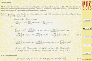 3.016 Home
Full Screen
Close
Quit
c W. Craig Carter
Taylor Series
The behavior of a function near a point is something that arises frequently in physical models. When the function has
lower-order continuous partial derivatives (generally, a “smooth” function near the point in question), the stock method to
model local behavior is Taylor’s series expansions around a ﬁxed point.
Taylor’s expansion for a scalar function of n variables, f(x1, x2, . . . , xn), which has continuous ﬁrst and second partial deriva-
tives near the point ξ = (ξ1, ξ2, . . . , ξn), is:
f(ξ1, ξ2, . . . , ξn) = f(x1, x2, . . . , xn)
+
∂f
∂x1 ξ
(ξ1 − x1) +
∂f
∂x2 ξ
(ξ2 − x2) + . . . +
∂f
∂xn ξ
(ξn − xn)
+
1
2
[
∂2f
∂x1
2
ξ
(ξ1 − x1)2
) +
∂2f
∂x1∂x2 ξ
(ξ1 − x1)(ξ2 − x2) + . . . +
∂2f
∂x1∂xn ξ
(ξ1 − x1)(ξn − xn)
+
∂2f
∂x2∂x1 ξ
(ξ2 − x2)(ξ1 − x1) +
∂2f
∂x2
2
ξ
(ξ2 − x2)2
+ . . . +
∂2f
∂x2∂xn ξ
(ξ2 − x2)(ξn − xn)
... . . .
...
+
∂2f
∂xn∂x1 ξ
(ξn − xn)(ξ1 − x1) +
∂2f
∂xn∂x2 ξ
(ξn − xn)(ξ2 − x2) + . . . +
∂2f
∂xn
2
ξ
(ξn − xn)2
]
+ O (ξ1 − x1)3
+ O (ξ1 − x1)2
(ξ2 − x2) + O (ξ1 − x1)(ξ2 − x2)2
+ O (ξ2 − x2)3
+ . . . + O (ξ1 − x1)2
(ξn − xn) + O [(ξ1 − x1)(ξ2 − x2)(ξn − xn)] + . . . + O (ξn − xn)3
(12-8)
or in a vector shorthand:
f(x) = f(ξ) + xf|ξ
· (ξ − x) + (ξ − x) · ( x xf)|ξ
· (xi − x) + O ξ − x 3
(12-9)
 