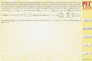 3.016 Home
Full Screen
Close
Quit
c W. Craig Carter
In the following example, visualization of local approximations will be obtained for a scalar function of two variables, f(x, y).
This will be extended into an approximating function of four variables by expanding it about a point (ξ, η) to second order.
The expansion is now a function of four variables—the ﬁrst two variables are the point the function is expanded around
(x and y), and the second two are the variable of the parabolic approximation at that point (ξ and η): fappx(ξ, η; x, y) =
f(x, y)+ ∂f
∂x x,y
(ξ −x)+ ∂f
∂y x,y
(η −y)+Q where Q ≡ 1
2
∂2f
∂x2
x,y
(ξ −x)(ξ −x)+ ∂2f
∂x∂y x,y
(ξ −x)(η −y)+ 1
2
∂2f
∂y2
x,y
(η −y)(η −y)
or fappx(ξ, η, x, y) = f(x, y) + f ·
ξ − x
η − y
+ 1
2 Qform where Qform ≡ (ξ − x, η − y)


∂2f
∂x2
x,y
∂2f
∂x∂y x,y
∂2f
∂y∂x x,y
∂2f
∂y2
x,y

 ξ − x
η − y
The function fappx(ξ, η, x, y) will be plotted as a function of ξ and η for |ξ − x| < δ and |η − y| < δ for a selected number of
points (x, y).
 