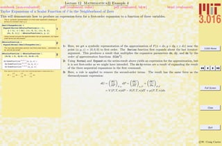 3.016 Home
Full Screen
Close
Quit
c W. Craig Carter
Lecture 12 Mathematica R Example 4
Taylor Expansions of a Scalar Function of v in the Neighborhood of Zero
notebook (non-evaluated) pdf (evaluated, color) pdf (evaluated, b&w) html (evaluated)
This will demonstrate how to produce an expression-form for a ﬁrst-order expansion to a function of three variables.
This is symbolic representation of a first order expansion (keeping all
terms) of a function near x,y,z
1
SmallChangeSeries =
Expand@Series@AScalarFunction@x + dx,
y + dy, z + dzD, 8dx, 0, 1<, 8dy, 0, 1<,
8dz, 0, 1<DD - AScalarFunction@x, y, zD
Using normal converts the approximation into an expression, but higher
order terms are still present
2dScalarFunction =
Expand@Normal@SmallChangeSeriesDD
The next step eliminates second- and third-order terms… (remember, dx,
dy, and dz are small)
3dScalarFunction = dScalarFunction ê.
8dx dy Ø 0, dy dz Ø 0, dx dz Ø 0<
dz SomeFunctionH0,0,1L
@x, y, zD +
dy SomeFunctionH0,1,0L
@x, y, zD +
dx SomeFunctionH1,0,0L
@x, y, zD
The above form is like the thermodynamic expression :
dF =
! F
! x
dx +
! F
! y
dy +
! F
! z
dz
1: Here, we get a symbolic representation of the approximation of F(x + dx, y + dy, z + dz) near the
point (x, y, z) = (0, 0, 0) to ﬁrst order. The Series function ﬁrst expands about the last iterator-
argument. This produces a result that multiplies the expansion parameters dx, dy, and dz by the
order of approximation functions O[dx2
].
2: Using Normal and Expand on the series-result above yields an expression for the approximation, but
it is not ﬁrst-order as we might have intended. The dx dy-terms are a result of expanding the result
of the three sequential expansions in the ﬁrst command.
3: Here, a rule is applied to remove the second-order terms. The result has the same form as the
thermodynamic expression:
dG =
„
∂G
∂P
«
T,n
dP +
„
∂G
∂T
«
n,P
+
„
∂G
∂n
«
P,T
= V (P, T, n)dP − S(P, T, n)dT + µ(P, T, n)dn
 