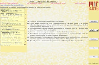 3.016 Home
Full Screen
Close
Quit
c W. Craig Carter
Lecture 12 Mathematica R Example 5
Approximating Surfaces at Points
notebook (non-evaluated) pdf (evaluated, color) pdf (evaluated, b&w) html (evaluated)
Visualization of quadratic approximations to a surface at points on that surface
1
CrazyFun@x_, y_D :=
Sin@5 p xD Sin@5 p yD ê Hx yL + Sin@5 p Hx - 1LD
Sin@5 p Hy - 1LD ê HHx - 1L H y - 1LL
2
theplot = Plot3D@CrazyFun@x, yD,
8x, 0.1, .9<, 8y, 0.1, .9<, PlotRange Ø All,
Mesh Ø False, PlotStyle Ø 8Opacity@0.5D<D
3
Approxfunction@x_, y_ , xo_ , yo_D :=
Series@CrazyFun@x, yD,
8x, xo, 2<, 8y, yo, 2<D êê Normal
4
anapprox = Plot3D@
Evaluate@Approxfunction@x, y, .7, .1DD,
8x, .7 - .1, .7 + .1<, 8y, .1 - .1, .1 + .1<D
5Show@ theplot, anapproxD
6Table@8xo@iD = RandomReal@D,
yo@iD = RandomReal@D<, 8i, 1, 100<D;
7
ApproxPlot@i_D := Plot3D@Evaluate@
Approxfunction@x, y, xo@iD, yo@iDDD,
8x, xo@iD - .1, xo@iD + .1<,
8y, yo@iD - .1, yo@iD + .1<, PlotPoints Ø 6,
Mesh Ø True, ColorFunction Ø
HRGBColor@0.9 xo@iD, 0.9 yo@iD, ÒD &LD
8GraphicsStack@1D = Show@ApproxPlot@1DD;
9
GraphicsStack@i_D := GraphicsStack@iD =
Show@GraphicsStack@i - 1D, ApproxPlot@iDD
10Manipulate@Show@theplot, GraphicsStack@iDD,
88i, 3<, 1, 20, 1<D
1–2: CrazyFun is an example scalar function of two variables.
3–4: Using Normal to convert the Taylor Expansion obtained by Series at a point xo, yo produces
a function Approxfunction of four variables (the point it is approximated (xo, yo) and the local
expansion variables at that point (x, y)).
5: This illustrates how the local quadratic approximation ﬁts the surface locally at a particular point
(0.7, 0.7) in a square of (half)-side-length 0.1
6: Generate a list of random points at which to visualize the local approximation.
7: ApproxPlot is an example that will plot the local approximation for any indexed random point. The
surface is colored by using the value of the point as an indicator.
8-9: This is an example of producing a stack of graphics with a recursive graphics function. It iteratively
adds a new approximating surface graphics object to the set of the previous ones.
10: This will produce a visualization of approximations at diﬀerent parts of the original surface.
 