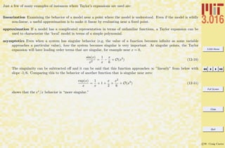 3.016 Home
Full Screen
Close
Quit
c W. Craig Carter
Just a few of many examples of instances where Taylor’s expansions are used are:
linearization Examining the behavior of a model near a point where the model is understood. Even if the model is wildly
non-linear, a useful approximation is to make it linear by evaluating near a ﬁxed point.
approximation If a model has a complicated representation in terms of unfamiliar functions, a Taylor expansion can be
used to characterize the ‘local’ model in terms of a simple polynomial.
asymptotics Even when a system has singular behavior (e.g, the value of a function becomes inﬁnite as some variable
approaches a particular value), how the system becomes singular is very important. At singular points, the Taylor
expansion will have leading order terms that are singular, for example near x = 0,
sin(x)
x2
=
1
x
−
x
6
+ O(x3
) (12-10)
The singularity can be subtracted oﬀ and it can be said that this function approaches ∞ ”linearly” from below with
slope -1/6. Comparing this to the behavior of another function that is singular near zero:
exp(x)
x
=
1
x
+ 1 +
x
2
+
x2
6
+ O(x3
) (12-11)
shows that the ex/x behavior is “more singular.”
 