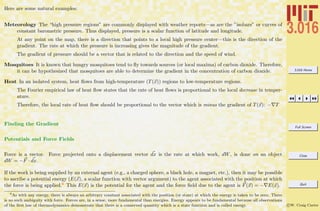 3.016 Home
Full Screen
Close
Quit
c W. Craig Carter
Here are some natural examples:
Meteorology The “high pressure regions” are commonly displayed with weather reports—as are the ”isobars” or curves of
constant barometric pressure. Thus displayed, pressure is a scalar function of latitude and longitude.
At any point on the map, there is a direction that points to a local high pressure center—this is the direction of the
gradient. The rate at which the pressure is increasing gives the magnitude of the gradient.
The gradient of pressure should be a vector that is related to the direction and the speed of wind.
Mosquitoes It is known that hungry mosquitoes tend to ﬂy towards sources (or local maxima) of carbon dioxide. Therefore,
it can be hypothesized that mosquitoes are able to determine the gradient in the concentration of carbon dioxide.
Heat In an isolated system, heat ﬂows from high-temperature (T(x)) regions to low-temperature regions.
The Fourier empirical law of heat ﬂow states that the rate of heat ﬂows is proportional to the local decrease in temper-
ature.
Therefore, the local rate of heat ﬂow should be proportional to the vector which is minus the gradient of T(x): − T
Finding the Gradient
Potentials and Force Fields
Force is a vector. Force projected onto a displacement vector dx is the rate at which work, dW, is done on an object
dW = −F · dx.
If the work is being supplied by an external agent (e.g., a charged sphere, a black hole, a magnet, etc.), then it may be possible
to ascribe a potential energy (E(x), a scalar function with vector argument) to the agent associated with the position at which
the force is being applied.6 This E(x) is the potential for the agent and the force ﬁeld due to the agent is F(x) = − E(x).
6
As with any energy, there is always an arbitrary constant associated with the position (or state) at which the energy is taken to be zero. There
is no such ambiguity with force. Forces are, in a sense, more fundamental than energies. Energy appears to be fundamental because all observations
of the ﬁrst law of thermodynamics demonstrate that there is a conserved quantity which is a state function and is called energy.
 