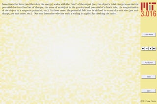 3.016 Home
Full Screen
Close
Quit
c W. Craig Carter
Sometimes the force (and therefore the energy) scales with the “size” of the object (i.e., the object’s total charge in an electric
potential due to a ﬁxed set of charges, the mass of an object in the gravitational potential of a black hole, the magnetization
of the object in a magnetic potential, etc.). In these cases, the potential ﬁeld can be deﬁned in terms of a unit size (per unit
charge, per unit mass, etc.). One can determine whether such a scaling is applied by checking the units.
 