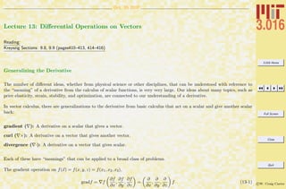 3.016 Home
Full Screen
Close
Quit
c W. Craig Carter
Oct. 15 2007
Lecture 13: Diﬀerential Operations on Vectors
Reading:
Kreyszig Sections: 9.8, 9.9 (pages410–413, 414–416)
Generalizing the Derivative
The number of diﬀerent ideas, whether from physical science or other disciplines, that can be understood with reference to
the “meaning” of a derivative from the calculus of scalar functions, is very very large. Our ideas about many topics, such as
price elasticity, strain, stability, and optimization, are connected to our understanding of a derivative.
In vector calculus, there are generalizations to the derivative from basic calculus that act on a scalar and give another scalar
back:
gradient ( ): A derivative on a scalar that gives a vector.
curl ( ×): A derivative on a vector that gives another vector.
divergence ( ·): A derivative on a vector that gives scalar.
Each of these have “meanings” that can be applied to a broad class of problems.
The gradient operation on f(x) = f(x, y, z) = f(x1, x2, x3),
gradf = f
∂f
∂x
,
∂f
∂y
,
∂f
∂z
=
∂
∂x
,
∂
∂y
,
∂
∂z
f (13-1)
 