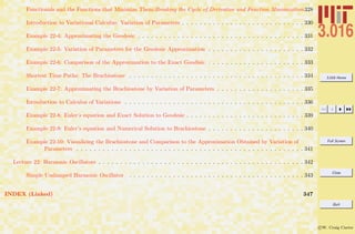 3.016 Home
Full Screen
Close
Quit
c W. Craig Carter
Functionals and the Functions that Minimize Them:Breaking the Cycle of Derivative and Function Minimization328
Introduction to Variational Calculus: Variation of Parameters . . . . . . . . . . . . . . . . . . . . . . . . . . . . 330
Example 22-4: Approximating the Geodesic . . . . . . . . . . . . . . . . . . . . . . . . . . . . . . . . . . . . . . 331
Example 22-5: Variation of Parameters for the Geodesic Approximation . . . . . . . . . . . . . . . . . . . . . . 332
Example 22-6: Comparison of the Approximation to the Exact Geodisic . . . . . . . . . . . . . . . . . . . . . . 333
Shortest Time Paths: The Brachiostone . . . . . . . . . . . . . . . . . . . . . . . . . . . . . . . . . . . . . . . . 334
Example 22-7: Approximating the Brachiostone by Variation of Parameters . . . . . . . . . . . . . . . . . . . . 335
Introduction to Calculus of Variations . . . . . . . . . . . . . . . . . . . . . . . . . . . . . . . . . . . . . . . . . 336
Example 22-8: Euler’s equation and Exact Solution to Geodesic . . . . . . . . . . . . . . . . . . . . . . . . . . . 339
Example 22-9: Euler’s equation and Numerical Solution to Brachiostone . . . . . . . . . . . . . . . . . . . . . . 340
Example 22-10: Visualizing the Brachiostone and Comparison to the Approximation Obtained by Variation of
Parameters . . . . . . . . . . . . . . . . . . . . . . . . . . . . . . . . . . . . . . . . . . . . . . . . . . . . 341
Lecture 22: Harmonic Oscillators . . . . . . . . . . . . . . . . . . . . . . . . . . . . . . . . . . . . . . . . . . . . . . . 342
Simple Undamped Harmonic Oscillator . . . . . . . . . . . . . . . . . . . . . . . . . . . . . . . . . . . . . . . . 343
INDEX (Linked) 347
 