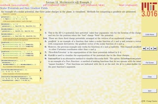 3.016 Home
Full Screen
Close
Quit
c W. Craig Carter
Lecture 13 Mathematica R Example 1
Scalar Potentials and their Gradient Fields
notebook (non-evaluated) pdf (evaluated, color) pdf (evaluated, b&w) html (evaluated)
An example of a scalar potential, due three point charges in the plane, is visualized. Methods for computing a gradient are presented.
Simple 2 D 1êr potential
1
potential@x_ , y_, xo_ , yo_D :=
-1 ê Sqrt@Hx - xoL^2 + Hy - yoL^2D
A field source located a distance 1 south of the origin
2
HoleSouth@x_, y_D :=
potential@x, y, Cos@3 Pi ê 2D, Sin@3 Pi ê 2DD
3
HoleNorthWest@x_ , y_D :=
potential@x, y, Cos@Pi ê 6D, Sin@ Pi ê 6DD
4
HoleNorthEast@x_ , y_D :=
potential@x, y, Cos@ 5 Pi ê 6D, Sin@5 Pi ê 6DD
Function that returns the two dimensional (x,y) gradient field of any
function declared a function of two arguments:
5
gradfield@scalarfunction_D :=
8D@scalarfunction@x, yD, xD êê Simplify,
D@scalarfunction@x, yD, yD êê Simplify<
Generalizing the function to any arguments:
6
gradfield@scalarfunction_, x_ , y_D :=
8D@scalarfunction@x, yD, xD êê Simplify,
D@scalarfunction@x, yD, yD êê Simplify<
The sum of three potentials:
7
ThreeHolePotential@x_, y_D :=
HoleSouth@x, yD +
HoleNorthWest@x, yD + HoleNorthEast@x, yD
f(x,y) visualization of the scalar potential:
8Plot3D@ThreeHolePotential@x, yD,
8x, -2, 2<, 8y, -2, 2<D
Contour visualization of the three-hole potential
9
ContourPlot@ThreeHolePotential@x, yD,
8x, -2, 2<, 8y, -2, 2<, PlotPoints Ø 40,
ColorFunction Ø HHue@1 - Ò * 0.66D &LD
1: This is the 2D 1/r-potential; here potential takes four arguments: two for the location of the charge
and two for the position where the “test” charge “feels” the potential.
2-4: These are three ﬁxed charge potentials, arranged at the vertices of an equilateral triangle.
5: gradﬁeld is an example of a function that takes a scalar function of x and y and returns a vector
with component derivatives: the gradient vector of the scalar function of x and y.
6: However, the previous example only works for functions of x and y explicitly. This expands gradﬁeld
to other Cartesian coordinates other than x and y.
7: ThreeHolePotential is the superposition of the three potentials deﬁned in 2–4.
8: Plot3D is used to visualize the superposition of the potentials due to the three charges.
9: ContourPlot is an alternative method to visualize this scalar ﬁeld. The option ColorFunction points
to an example of a Pure Function—a method of making functions that do not operate with the usual
“square brackets.” Pure functions are indicated with the & at the end; the # is a place-holder for
the pure function’s argument.
 