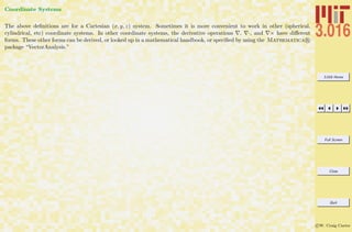 3.016 Home
Full Screen
Close
Quit
c W. Craig Carter
Coordinate Systems
The above deﬁnitions are for a Cartesian (x, y, z) system. Sometimes it is more convenient to work in other (spherical,
cylindrical, etc) coordinate systems. In other coordinate systems, the derivative operations , ·, and × have diﬀerent
forms. These other forms can be derived, or looked up in a mathematical handbook, or speciﬁed by using the Mathematica R
package “VectorAnalysis.”
 