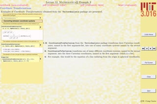 3.016 Home
Full Screen
Close
Quit
c W. Craig Carter
Lecture 13 Mathematica R Example 3
Coordinate Transformations
notebook (non-evaluated) pdf (evaluated, color) pdf (evaluated, b&w) html (evaluated)
Examples of Coordinate Transformations obtained from the VectorAnalysis package are presented.
It is no surprise that many of these differential operations already exist in
Mathematica packages.
1<< "VectorAnalysis`"
Converting between coordinate systems
The spherical coordinates expressed in terms of the cartesian x,y,z
2CoordinatesFromCartesian@
8x, y, z<, Spherical@r, theta, phiDD
: x2
+ y2
+ z2
,
ArcCosB
z
x2 + y2 + z2
F, ArcTan@x, yD>
The cartesian coordinates expressed in terms of the spherical r q f
3CoordinatesToCartesian@
8r, theta, phi<, Spherical@r, theta, phiDD
8r Cos@phiD Sin@thetaD,
r Sin@phiD Sin@thetaD, r Cos@thetaD<
The equation of a line through the origin in spherical coodinates
4
Simplify@
CoordinatesFromCartesian@8a t, b t, c t<,
Spherical@r, theta, phiDD, t > 0D
1–2: CoordinatesFromCartesian from the VectorAnalysis package transforms three Cartesian coordi-
nates, named in the ﬁrst argument-list, into one of many coordinate systems named by the second
argument.
3: CoordinatesToCartesian transforms one of many diﬀerent coordinate systems, named in the second
argument, into the three Cartesian coordinates, named in the ﬁrst argument (which is a list).
4: For example, this would be the equation of a line radiating from the origin in spherical coordinates.
 