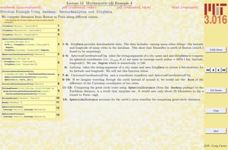 3.016 Home
Full Screen
Close
Quit
c W. Craig Carter
Lecture 13 Mathematica R Example 4
Frivolous Example Using Geodesy, VectorAnalysis, and CityData.
notebook (non-evaluated) pdf (evaluated, color) pdf (evaluated, b&w) html (evaluated)
We compute distances from Boston to Paris along diﬀerent routes.
(The following will not work unless you have an active internet
connection)
1CityData@"Boston", "Latitude"D
2CityData@"Marseille", "Latitude"D
3CityData@"Paris", "Longitude"D
4
SphericalCoordinatesofCity@
cityname_StringD := 8
6378.1 , CityData@cityname, "Latitude"D
Degree,
CityData@cityname, "Longitude"D Degree<
5SphericalCoordinatesofCity@"Boston"D
6
LatLong@city_StringD :=
8CityData@city, "Latitude"D,
CityData@city, "Longitude"D<
7
CartesianCoordinatesofCity@
cityname_StringD := CoordinatesToCartesian@
SphericalCoordinatesofCity@citynameD,
Spherical@r, theta, phiDD
8CartesianCoordinatesofCity@"Paris"D
9
MinimumTunnel@city1_String, city2_StringD :=
Norm@CartesianCoordinatesofCity@city1D -
CartesianCoordinatesofCity@city2DD
10MinimumTunnel@"Boston", "Paris"D
11Needs@"Geodesy`"D
12SphericalDistance@
LatLong@"Paris"D, LatLong@"Boston"DD
13SpheroidalDistance@
LatLong@"Paris"D, LatLong@"Boston"DD
1–3: CityData provides downloadable data. The data includes—among many other things—the latitude
and longitude of many cities in the database. This show that Marseilles is north of Boston (which I
found to be surprising).
4–5: SphericalCoordinatesofCity takes the string-argument of a city name and uses CityData to compute
its spherical coordinates (i.e., (rearth, θ, φ) are same as (average earth radius = 6378.1 km, latitude,
longitude)). We use Degree which is numerically π/180.
6: LatLong takes the string-argument of a city name and uses CityData to return a list-structure for
its latitude and longitude. We will use this function below.
7–8: CartesianCoordinatesofCity uses a coordinate transform and SphericalCoordinatesofCity
9–10: If we imagine traveling through the earth instead of around it, we would use the Norm of the
diﬀerence of the Cartesian coordinates of two cities.
11–12: Comparing the great circle route using SphericalDistance (from the Geodesy package) to the
Euclidean distance, is a result that surprises me. It would save only about 55 kilometers to dig a
tunnel to Paris—sigh.
13: SpheroidalDistance accounts for the earth’s extra waistline for computing great-circle distances.
 