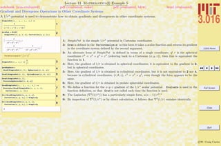 3.016 Home
Full Screen
Close
Quit
c W. Craig Carter
Lecture 13 Mathematica R Example 5
Gradient and Divergence Operations in Other Coordinate Systems
notebook (non-evaluated) pdf (evaluated, color) pdf (evaluated, b&w) html (evaluated)
A 1/rn
-potential is used to demonstrate how to obtain gradients and divergences in other coordinate systems.
1
SimplePot@x_ , y_ , z_, n_D :=
1
Hx ^2 + y ^2 + z^2L
n
2
2gradsp = Grad@
SimplePot@x, y, z, 1D, Cartesian@x, y, zDD
:-
x
Ix2
+ y2
+ z2
M
3ê2
,
-
y
Ix2
+ y2
+ z2
M
3ê2
, -
z
Ix2
+ y2
+ z2
M
3ê2
>
The above is equal to r
Ø
ìJ »» r
Ø
»»N
3
3SimplePot@r_, n_D :=
1
rn
4gradsphere =
Grad@SimplePot@r, 1D, Spherical@r, q, jDD
5Grad@SimplePot@r, 1D, Cylindrical@r, q, zDD
6Grad@SimplePot@r, 1D,
ProlateSpheroidal@r, q, jDD
7
GradSimplePot@x_, y_, z_, n_D :=
Evaluate@Grad@SimplePot@x, y, z, nD,
Cartesian@x, y, zDDD
8Div@GradSimplePot@x, y, z, nD,
Cartesian@x, y, zDD êê Simplify
9Div@GradSimplePot@x, y, z, 1D,
Cartesian@x, y, zDD êê Simplify
0
1: SimplePot is the simple 1/rn
potential in Cartesian coordinates.
2: Grad is deﬁned in the VectorAnalysis: in this form it takes a scalar function and returns its gradient
in the coordinate system deﬁned by the second argument.
3: An alternate form of SimplePot is deﬁned in terms of a single coordinate; if r is the spherical
coordinate r2
= x2
+ y2
+ z2
(referring back to a Cartesian (x, y, z)), then this is equivalent the
function in 1.
4: Here, the gradient of 1/r is obtained in spherical coordinates; it is equivalent to the gradient in 2,
but in spherical coordinates.
5: Here, the gradient of 1/r is obtained in cylindrical coordinates, but it is not equivalent to 2 nor 4,
because in cylindrical coordinates, (r, θ, z), r2
= x2
+ y2
, even though the form appears to be the
same.
6: Here, the gradient of 1/r is obtained in prolate spheroidal coordinates.
7: We deﬁne a function for the x–y–z gradient of the 1/rn
scalar potential. Evaluate is used in the
function deﬁnition, so that Grad is not called each time the function is used.
8: The Laplacian ( 2
(1/rn
)) has a particularly simple form, n(n − 1)/r2+n
9: By inspection of 2
(1/rn
) or by direct calculation, it follows that 2
(1/r) vanishes identically.
 