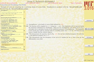 3.016 Home
Full Screen
Close
Quit
c W. Craig Carter
Lecture 13 Mathematica R Example 6
Computing and Visualizing Curl Fields
notebook (non-evaluated) pdf (evaluated, color) pdf (evaluated, b&w) html (evaluated)
Examples of curls are computing for a particular family of vector ﬁelds. Visualization is produced with the VectorFieldPlot3D
function from the VectorFieldPlots package.
1
LeavingKansas@x_, y_, z_ , n_D :=
zn
Hx ^2 + y ^2L Hx ^2 + y ^2 + z^2L
n
2
8y, -x, 0<
2
Needs@"VectorFieldPlots`"D;
VectorFieldPlot3D@LeavingKansas@x, y, z, 3D,
8x, -1, 1<, 8y, -1, 1<,
8z, -0.5, 0.5<, VectorHeads Ø True,
ColorFunction Ø HHue@Ò1 0.66`D &L,
PlotPoints Ø 21, ScaleFactor Ø 0.5`D
3
VectorFieldPlot3D@
LeavingKansas@x, y, z, 3D, 8x, 0, 1<,
8y, 0, 1<, 8z, 0.0, 0.5<, VectorHeads Ø True,
ColorFunction Ø HHue@Ò1 0.66D &L,
PlotPoints Ø 15, ScaleFactor Ø 0.5D
4Curl@LeavingKansas@x, y, z, 3D,
Cartesian@x, y, zDD êê Simplify
5
Glenda@x_, y_, z_, n_D :=
Simplify@Curl@LeavingKansas@x, y, z, nD,
Cartesian@x, y, zDDD
6
VectorFieldPlot3D@
Evaluate@Glenda@x, y, z, 1DD,
8x, -0.5, 0.5<, 8y, -0.5, 0.5<,
8z, -0.25, 0.25<, VectorHeads Ø True,
ColorFunction Ø HHue@Ò1 0.66`D &L,
PlotPoints Ø 21D
Demonstrate that the divergence of the curl vanishes for the above
function independent of n
7DivCurl =
Div@Glenda@x, y, z, nD, Cartesian@x, y, zDD
8Simplify@DivCurlD
1: LeavingKansas is the family of vector ﬁelds indicated by 13-6.
2–3: The function will be singular for n > 1 along the z − axis. This singularity will be reported during
the numerical evaluations for visualization. There are two visualizations—the second one is over a
sub-region but is equivalent because of the cylindrical symmetry of LeavingKansas . The singularity
in the second case could be removed easily by excluding points near z = 0, but Mathematica R
seems to handle this ﬁne without doing so.
4–6: This demonstrates the assertion, that for Eq. 13-7, the curl has cylindrical symmetry for arbitrary
n, and spherical symmetry for n = 1.
7–8: This demonstrates that the divergence of the curl of w vanishes for any n; this is true for any
diﬀerentiable vector ﬁeld.
 